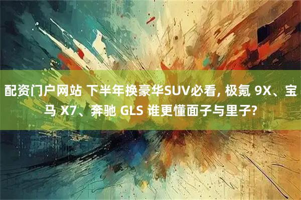 配资门户网站 下半年换豪华SUV必看, 极氪 9X、宝马 X7、奔驰 GLS 谁更懂面子与里子?