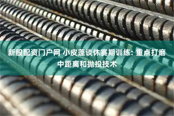 新股配资门户网 小皮蓬谈休赛期训练: 重点打磨中距离和抛投技术