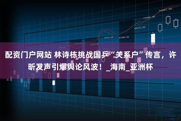 配资门户网站 林诗栋挑战国乒“关系户”传言，许昕发声引爆舆论风波！_海南_亚洲杯