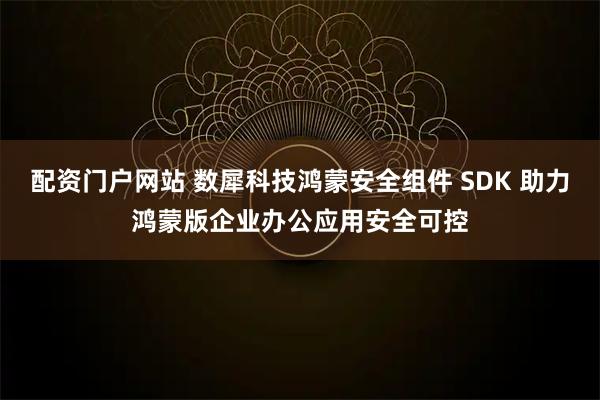 配资门户网站 数犀科技鸿蒙安全组件 SDK 助力鸿蒙版企业办公应用安全可控