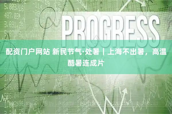 配资门户网站 新民节气·处暑｜上海不出暑，高温酷暑连成片