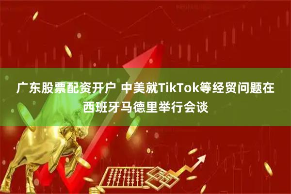 广东股票配资开户 中美就TikTok等经贸问题在西班牙马德里举行会谈