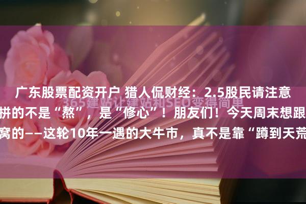 广东股票配资开户 猎人侃财经：2.5股民请注意：10年一遇的大牛市，拼的不是“熬”，是“修心”！朋友们！今天周末想跟你们唠点掏心窝的——这轮10年一遇的大牛市，真不是靠“蹲到天荒地老”等来的。它像爬一座看不到顶的...
