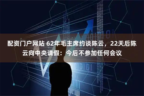 配资门户网站 62年毛主席约谈陈云，22天后陈云向中央请假：今后不参加任何会议