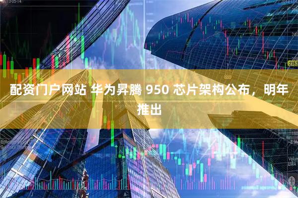配资门户网站 华为昇腾 950 芯片架构公布，明年推出