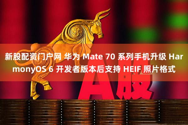 新股配资门户网 华为 Mate 70 系列手机升级 HarmonyOS 6 开发者版本后支持 HEIF 照片格式
