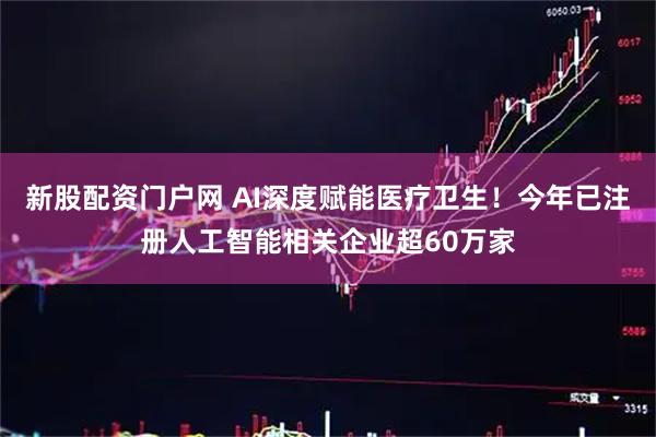 新股配资门户网 AI深度赋能医疗卫生！今年已注册人工智能相关企业超60万家