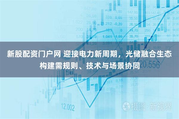 新股配资门户网 迎接电力新周期，光储融合生态构建需规则、技术与场景协同